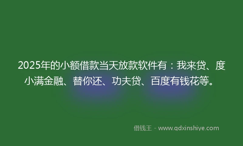 2025年的小额借款当天放款软件有：我来贷、度小满金融、替你还、功夫贷、百度有钱花等。