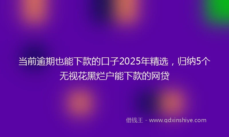 当前逾期也能下款的口子2025年精选，归纳5个无视花黑烂户能下款的网贷