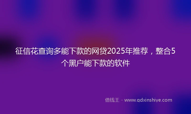 征信花查询多能下款的网贷2025年推荐，整合5个黑户能下款的软件