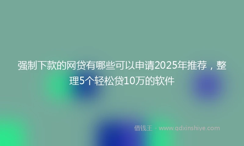 强制下款的网贷有哪些可以申请2025年推荐，整理5个轻松贷10万的软件