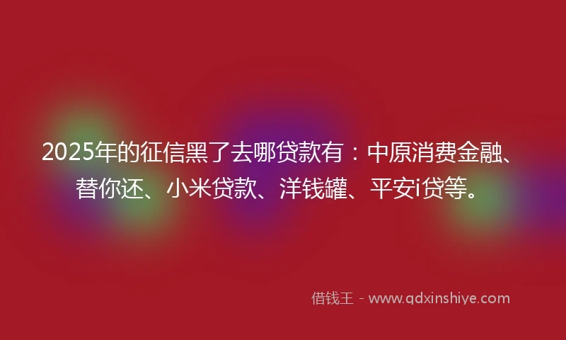 2025年的征信黑了去哪贷款有：中原消费金融、替你还、小米贷款、洋钱罐、平安i贷等。