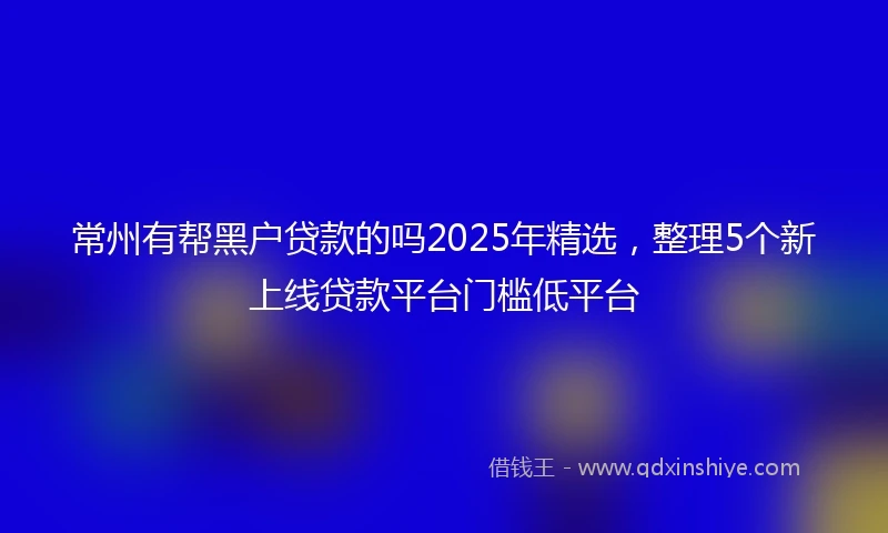常州有帮黑户贷款的吗2025年精选，整理5个新上线贷款平台门槛低平台