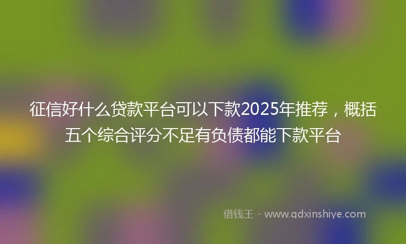 征信好什么贷款平台可以下款2025年推荐,概括五个综合评分不足有负债都能下款平台