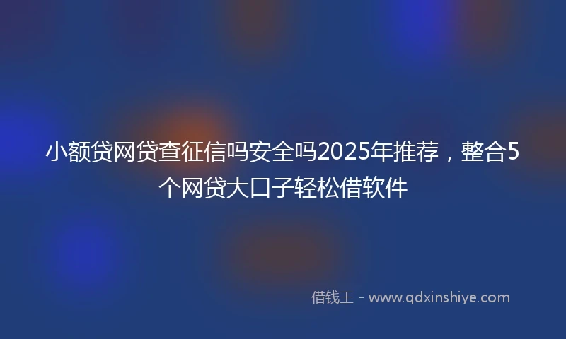 小额贷网贷查征信吗安全吗2025年推荐,整合5个网贷大口子轻松借软件