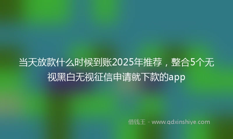 当天放款什么时候到账2025年推荐，整合5个无视黑白无视征信申请就下款的app