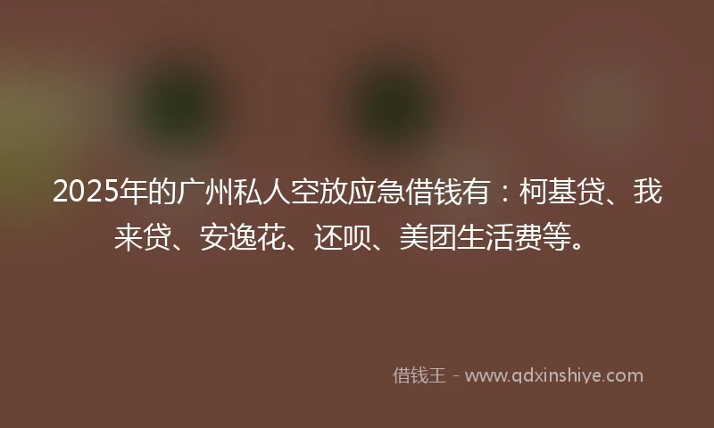 2025年的广州私人空放应急借钱有：柯基贷、我来贷、安逸花、还呗、美团生活费等。