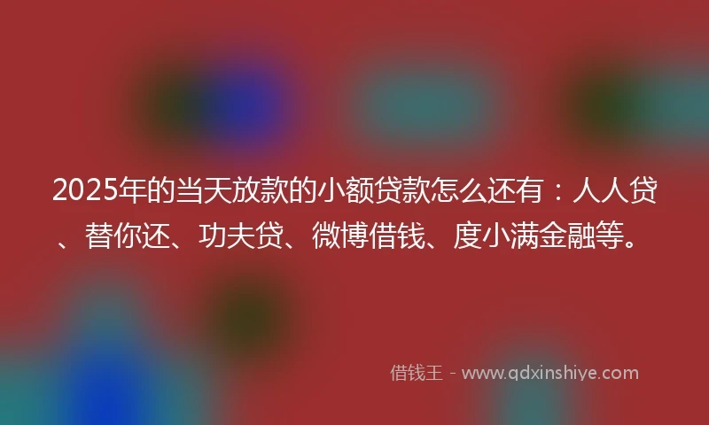 2025年的当天放款的小额贷款怎么还有：人人贷、替你还、功夫贷、微博借钱、度小满金融等。