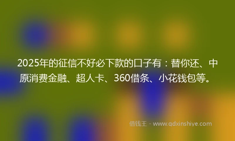 2025年的征信不好必下款的口子有：替你还、中原消费金融、超人卡、360借条、小花钱包等。