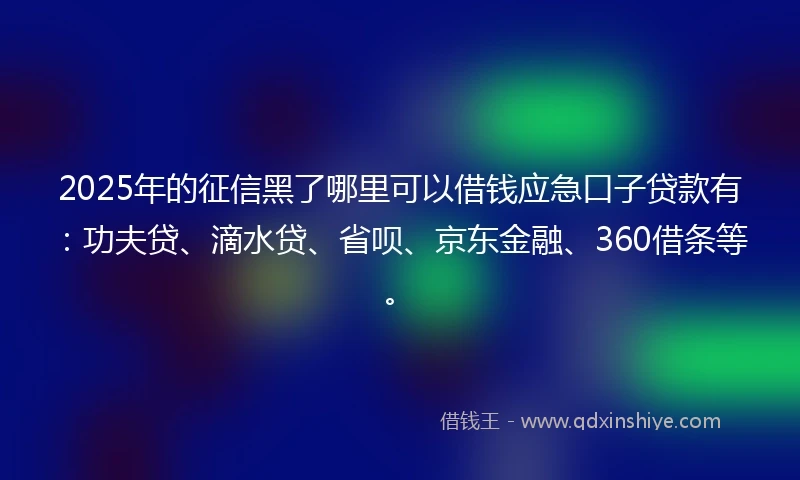 2025年的征信黑了哪里可以借钱应急口子贷款有：功夫贷、滴水贷、省呗、京东金融、360借条等。