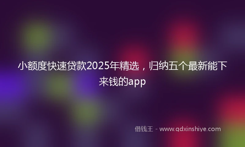 小额度快速贷款2025年精选，归纳五个最新能下来钱的app