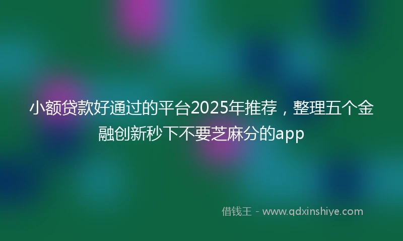 小额贷款好通过的平台2025年推荐，整理五个金融创新秒下不要芝麻分的app