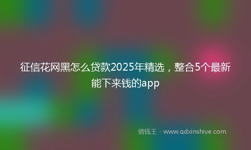 征信花网黑怎么贷款2025年精选，整合5个最新能下来钱的app
