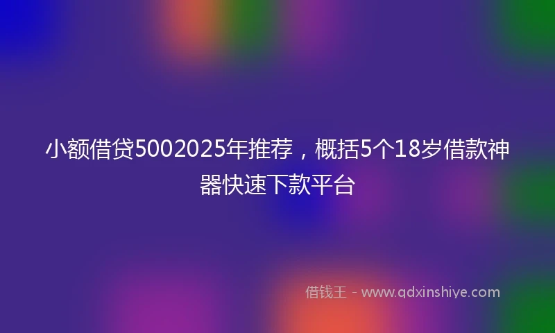 小额借贷5002025年推荐，概括5个18岁借款神器快速下款平台