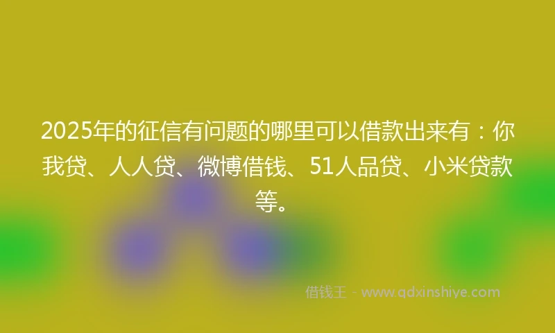 2025年的征信有问题的哪里可以借款出来有：你我贷、人人贷、微博借钱、51人品贷、小米贷款等。