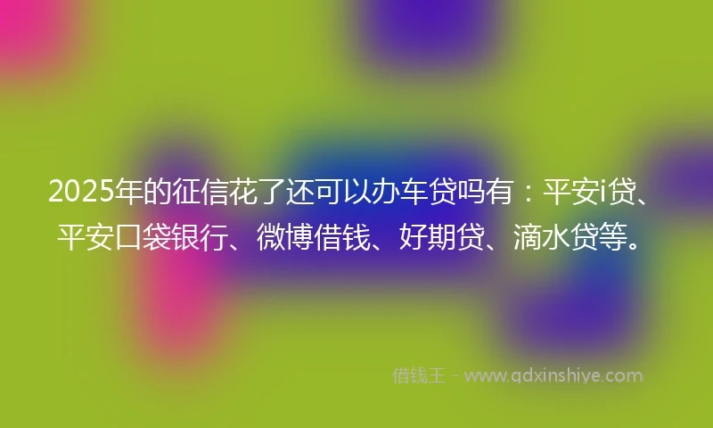 2025年的征信花了还可以办车贷吗有:平安i贷、平安口袋银行、微博借钱、好期贷、滴水贷等。