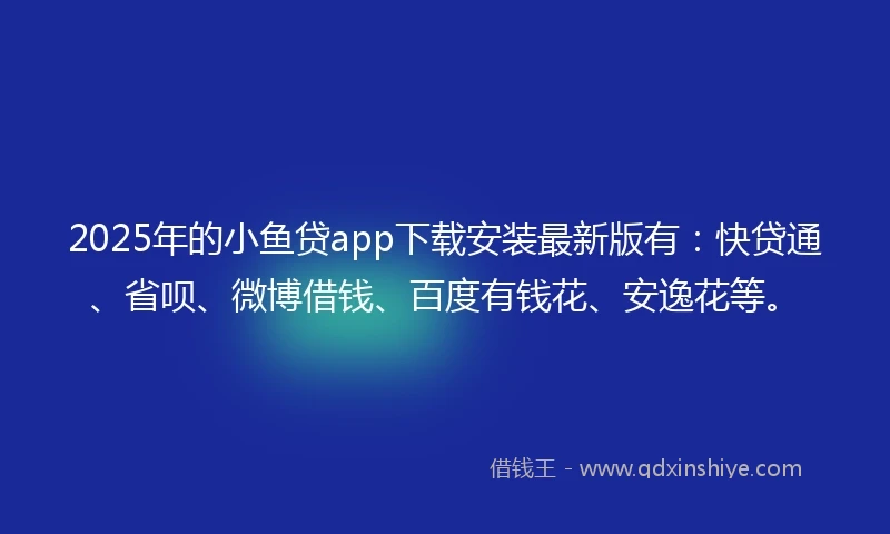 2025年的小鱼贷app下载安装最新版有：快贷通、省呗、微博借钱、百度有钱花、安逸花等。