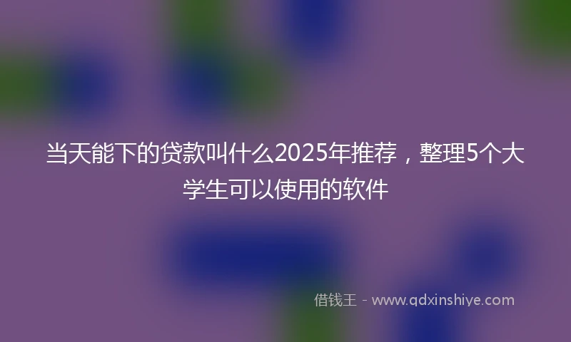 当天能下的贷款叫什么2025年推荐，整理5个大学生可以使用的软件