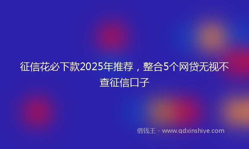 征信花必下款2025年推荐，整合5个网贷无视不查征信口子
