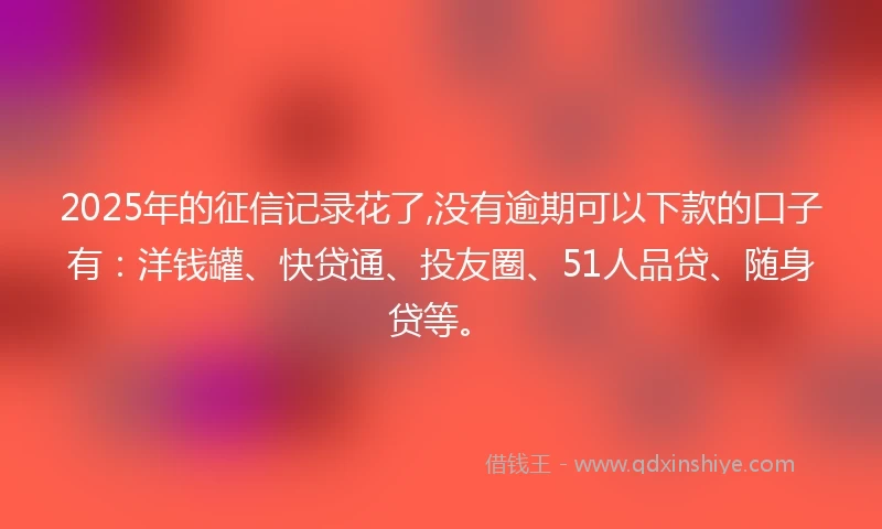 2025年的征信记录花了,没有逾期可以下款的口子有：洋钱罐、快贷通、投友圈、51人品贷、随身贷等。