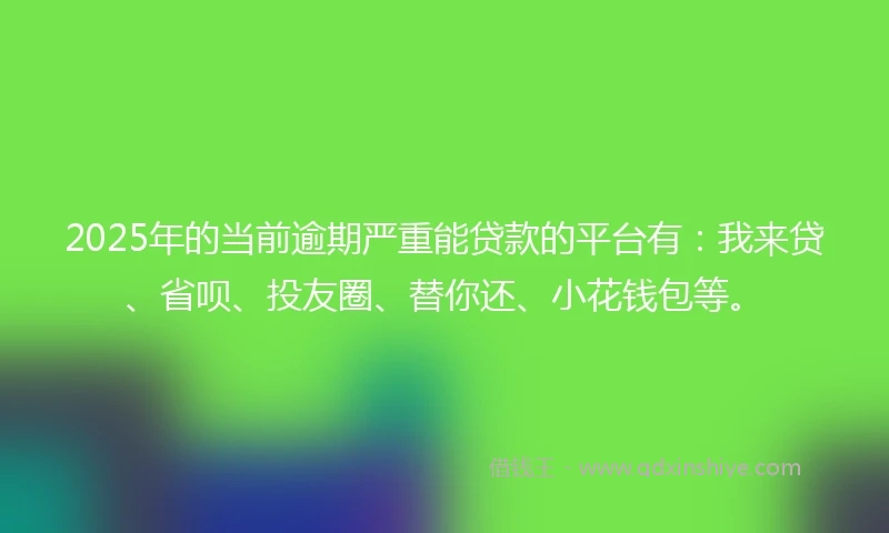 2025年的当前逾期严重能贷款的平台有：我来贷、省呗、投友圈、替你还、小花钱包等。