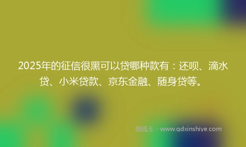 2025年的征信很黑可以贷哪种款有：还呗、滴水贷、小米贷款、京东金融、随身贷等。
