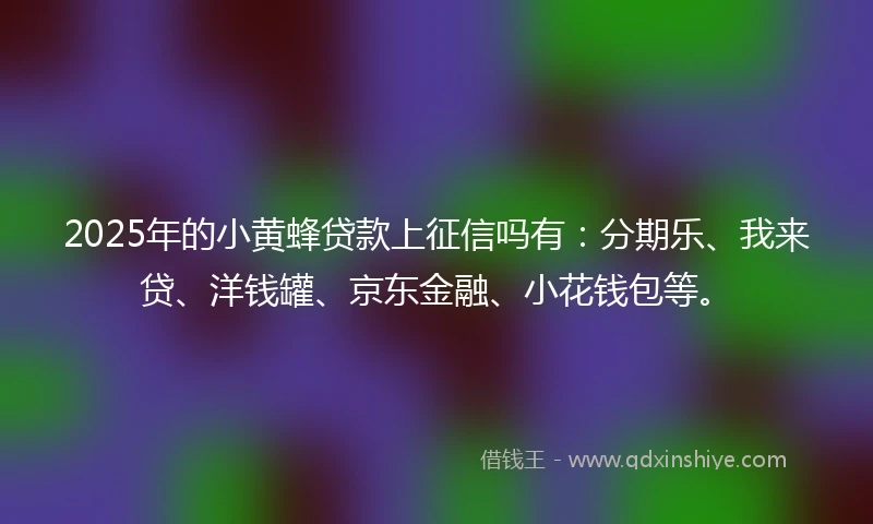 2025年的小黄蜂贷款上征信吗有：分期乐、我来贷、洋钱罐、京东金融、小花钱包等。