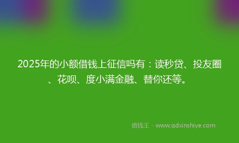 2025年的小额借钱上征信吗有：读秒贷、投友圈、花呗、度小满金融、替你还等。