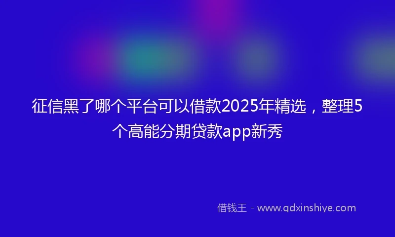 征信黑了哪个平台可以借款2025年精选，整理5个高能分期贷款app新秀