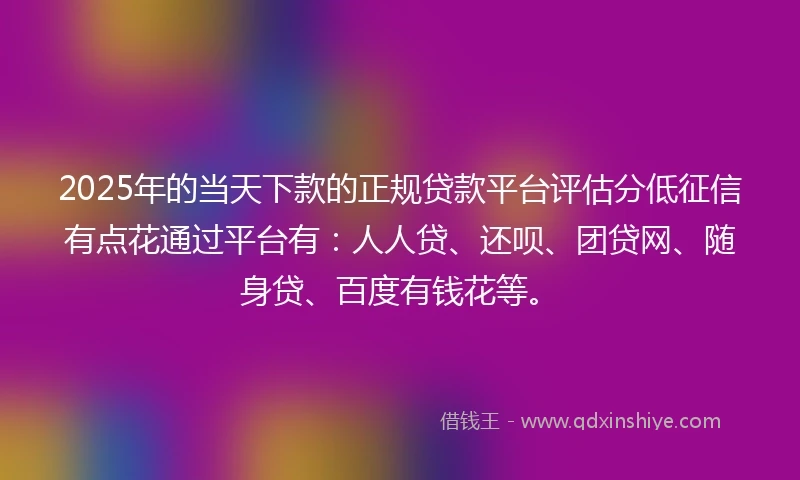 2025年的当天下款的正规贷款平台评估分低征信有点花通过平台有：人人贷、还呗、团贷网、随身贷、百度有钱花等。