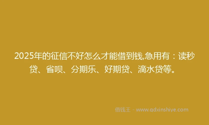 2025年的征信不好怎么才能借到钱,急用有：读秒贷、省呗、分期乐、好期贷、滴水贷等。