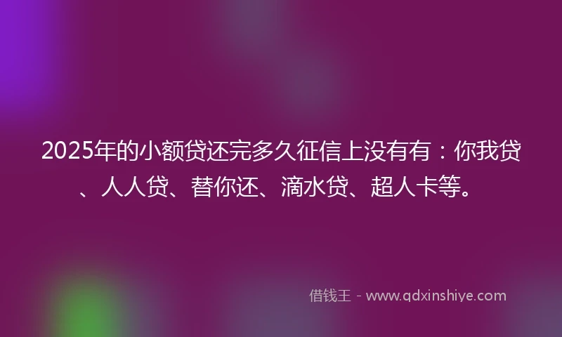 2025年的小额贷还完多久征信上没有有：你我贷、人人贷、替你还、滴水贷、超人卡等。