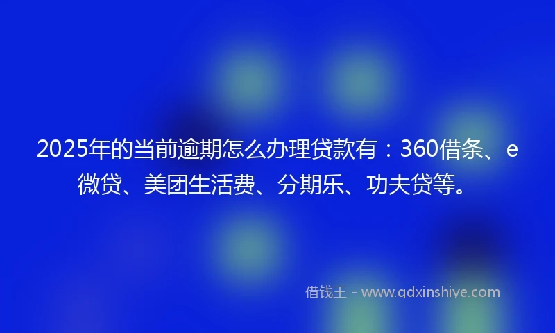2025年的当前逾期怎么办理贷款有：360借条、e微贷、美团生活费、分期乐、功夫贷等。