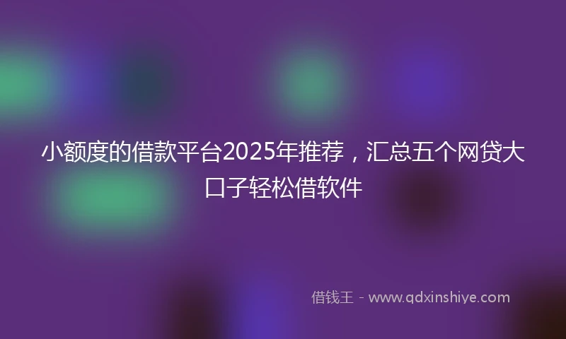 小额度的借款平台2025年推荐，汇总五个网贷大口子轻松借软件