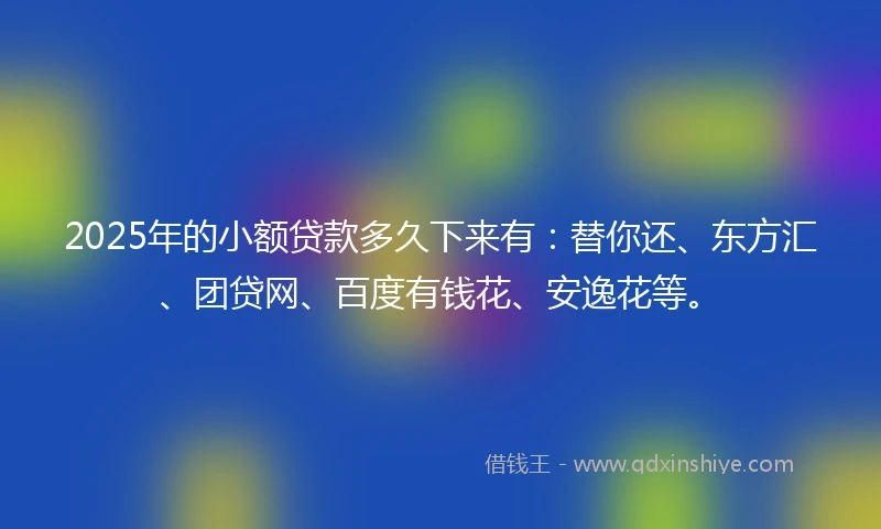 2025年的小额贷款多久下来有：替你还、东方汇、团贷网、百度有钱花、安逸花等。