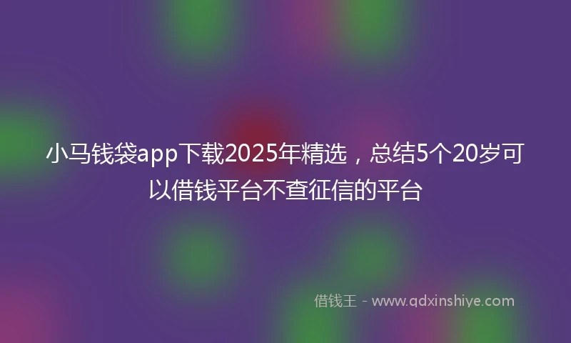 小马钱袋app下载2025年精选，总结5个20岁可以借钱平台不查征信的平台