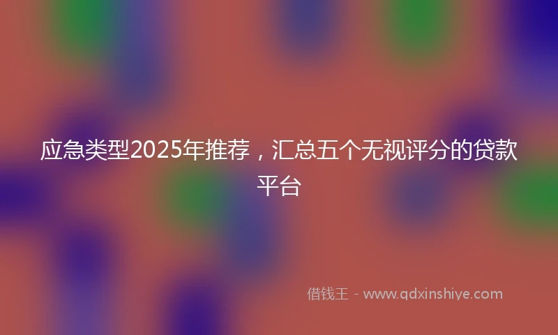 应急类型2025年推荐，汇总五个无视评分的贷款平台