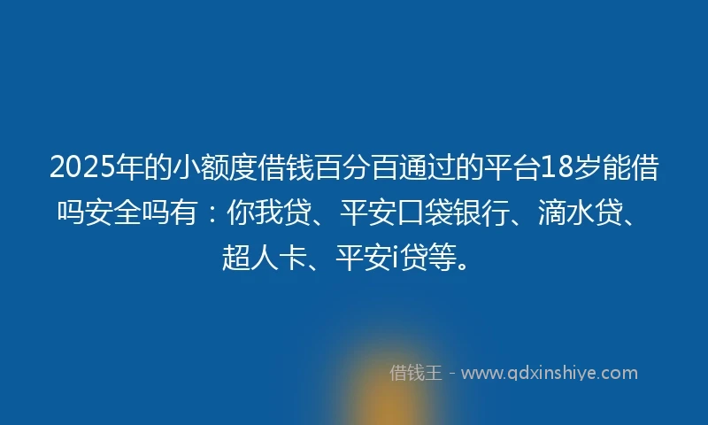 2025年的小额度借钱百分百通过的平台18岁能借吗安全吗有：你我贷、平安口袋银行、滴水贷、超人卡、平安i贷等。