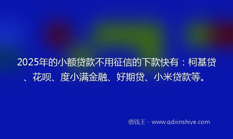 2025年的小额贷款不用征信的下款快有：柯基贷、花呗、度小满金融、好期贷、小米贷款等。