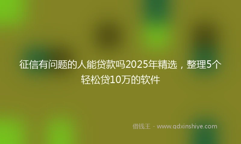 征信有问题的人能贷款吗2025年精选，整理5个轻松贷10万的软件