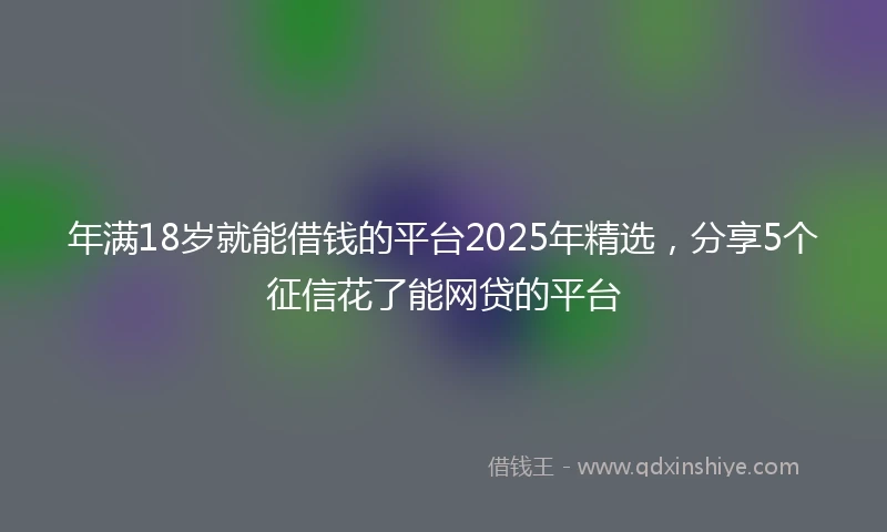年满18岁就能借钱的平台2025年精选，分享5个征信花了能网贷的平台