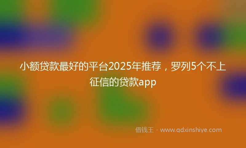 小额贷款最好的平台2025年推荐，罗列5个不上征信的贷款app
