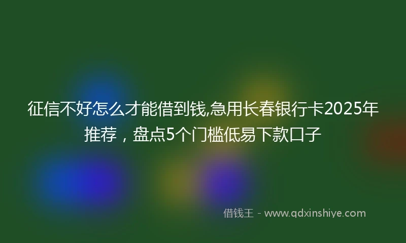 征信不好怎么才能借到钱,急用长春银行卡2025年推荐，盘点5个门槛低易下款口子