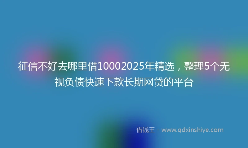 征信不好去哪里借10002025年精选，整理5个无视负债快速下款长期网贷的平台