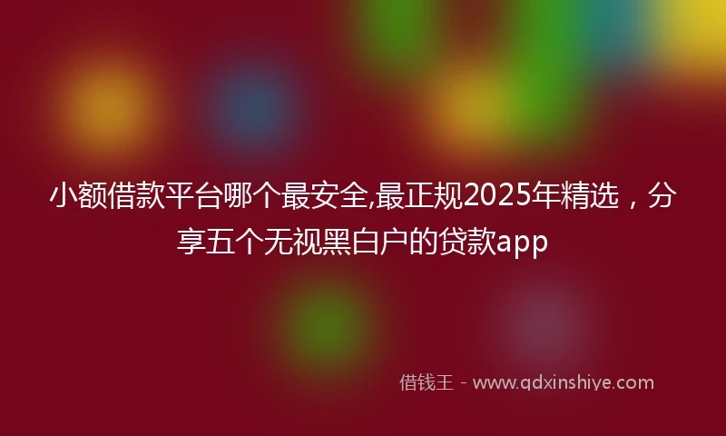 小额借款平台哪个最安全,最正规2025年精选，分享五个无视黑白户的贷款app