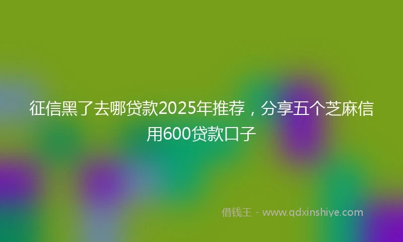 征信黑了去哪贷款2025年推荐，分享五个芝麻信用600贷款口子