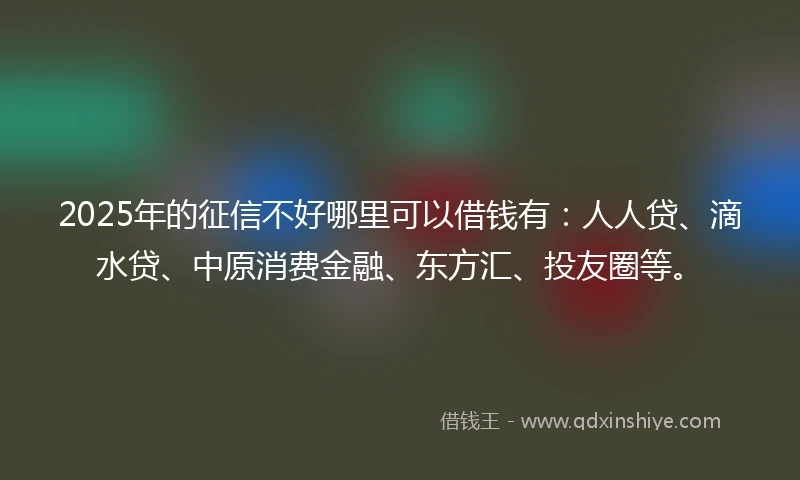 2025年的征信不好哪里可以借钱有：人人贷、滴水贷、中原消费金融、东方汇、投友圈等。