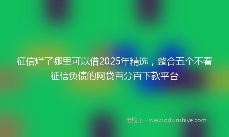 征信烂了哪里可以借2025年精选，整合五个不看征信负债的网贷百分百下款平台