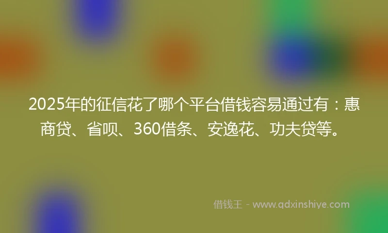 2025年的征信花了哪个平台借钱容易通过有：惠商贷、省呗、360借条、安逸花、功夫贷等。