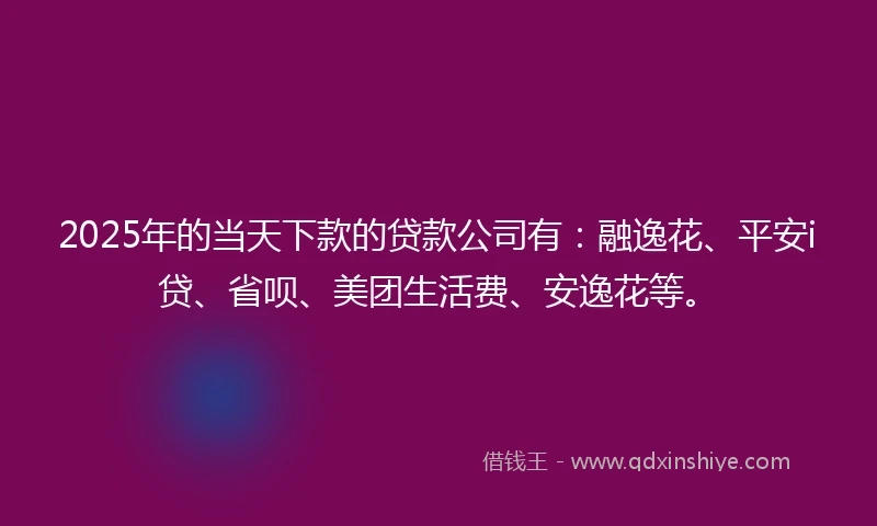 2025年的当天下款的贷款公司有：融逸花、平安i贷、省呗、美团生活费、安逸花等。