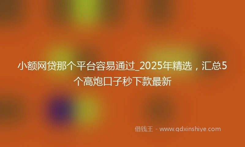 小额网贷那个平台容易通过_2025年精选，汇总5个高炮口子秒下款最新